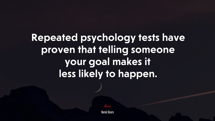 Repeated psychology tests have proven that telling someone your goal makes it less likely to happen. | Derek Sivers quote