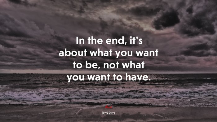 In the end, it’s about what you want to be, not what you want to have. | Derek Sivers quote