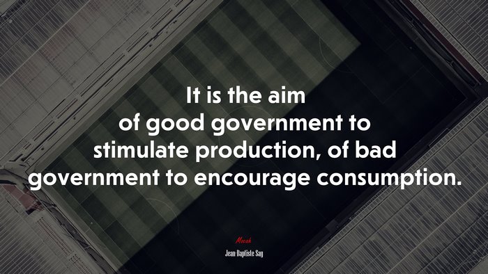 It is the aim of good government to stimulate production, of bad government to encourage consumption. | Jean-Baptiste Say quote