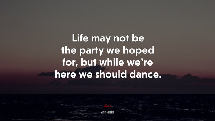 Life may not be the party we hoped for, but while we’re here we should dance. | Steve Gilliland quote