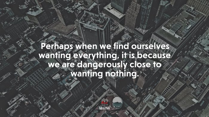 Perhaps when we find ourselves wanting everything, it is because we are dangerously close to wanting nothing. | Sylvia Plath quote