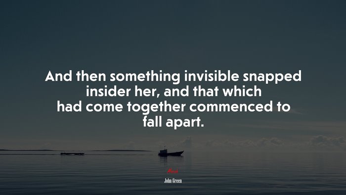And then something invisible snapped insider her, and that which had come together commenced to fall apart. | John Green quote