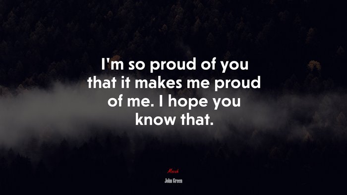 I’m so proud of you that it makes me proud of me. I hope you know that. | John Green quote
