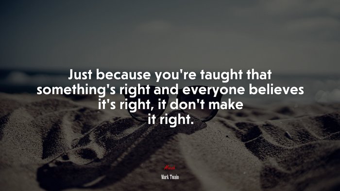 Just because you’re taught that something’s right and everyone believes it’s right, it don’t make it right. | Mark Twain quote