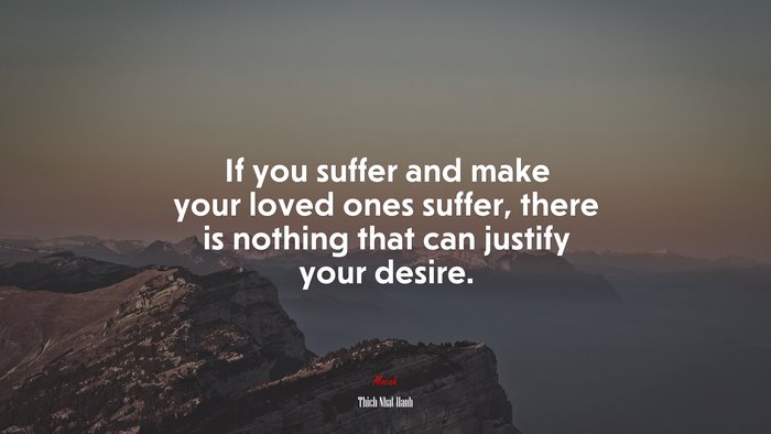 If you suffer and make your loved ones suffer, there is nothing that can justify your desire. | Thich Nhat Hanh quote