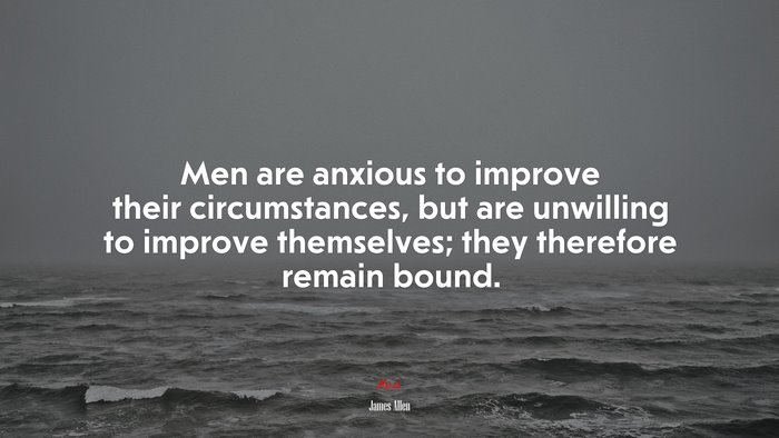 Men are anxious to improve their circumstances, but are unwilling to improve themselves; they therefore remain bound. | James Allen quote
