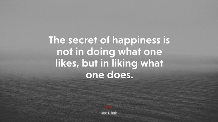 The secret of happiness is not in doing what one likes, but in liking what one does. | James M. Barrie quote
