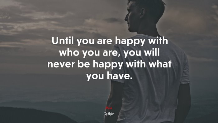 Until you are happy with who you are, you will never be happy with what you have. | Zig Ziglar quote