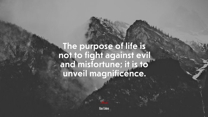 The purpose of life is not to fight against evil and misfortune; it is to unveil magnificence. | Alan Cohen quote