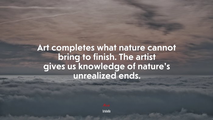 Art completes what nature cannot bring to finish. The artist gives us knowledge of nature’s unrealized ends. | Aristotle quote