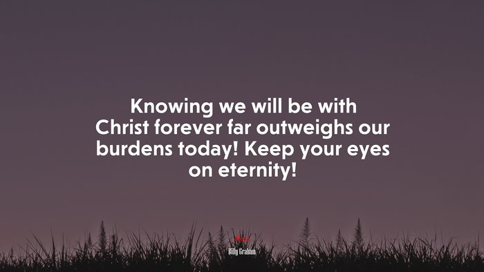 Knowing we will be with Christ forever far outweighs our burdens today! Keep your eyes on eternity! | Billy Graham quote