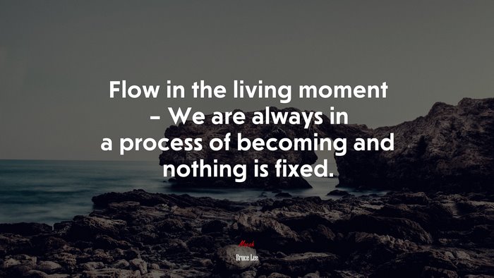 Flow in the living moment – We are always in a process of becoming and nothing is fixed. | Bruce Lee quote