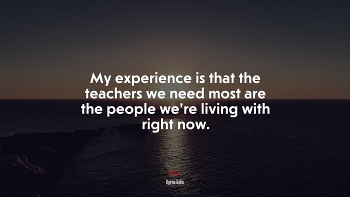 My experience is that the teachers we need most are the people we’re living with right now. | Byron Katie quote