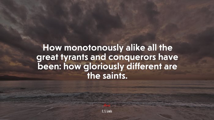 How monotonously alike all the great tyrants and conquerors have been: how gloriously different are the saints. | C. S. Lewis quote