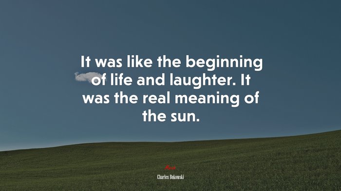 It was like the beginning of life and laughter. It was the real meaning of the sun. | Charles Bukowski quote