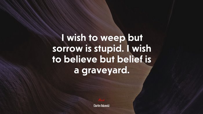I wish to weep but sorrow is stupid. I wish to believe but belief is a graveyard. | Charles Bukowski quote