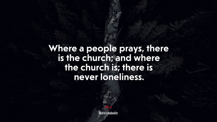 Where a people prays, there is the church; and where the church is; there is never loneliness. | Dietrich Bonhoeffer quote