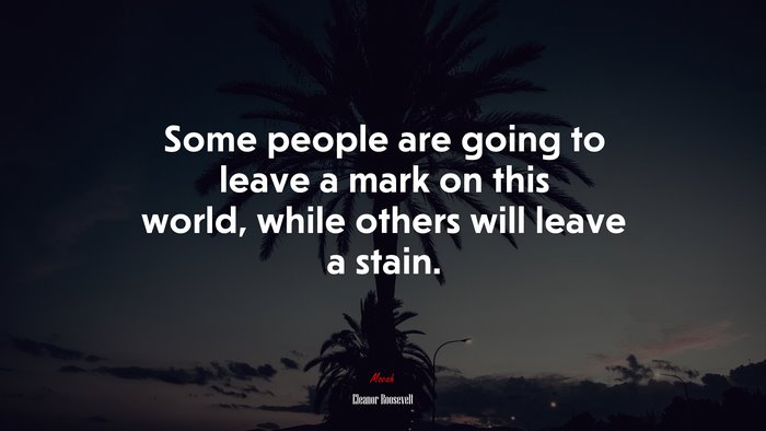 Some people are going to leave a mark on this world, while others will leave a stain. | Eleanor Roosevelt quote