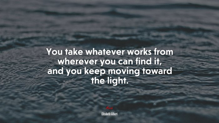 You take whatever works from wherever you can find it, and you keep moving toward the light. | Elizabeth Gilbert quote