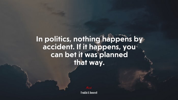 In politics, nothing happens by accident. If it happens, you can bet it was planned that way. | Franklin D. Roosevelt quote