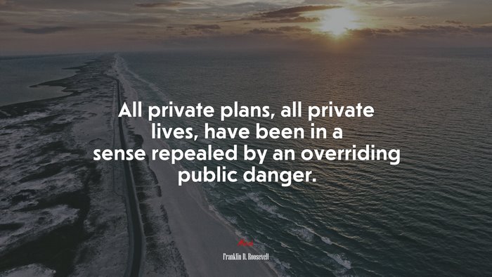 All private plans, all private lives, have been in a sense repealed by an overriding public danger. | Franklin D. Roosevelt quote
