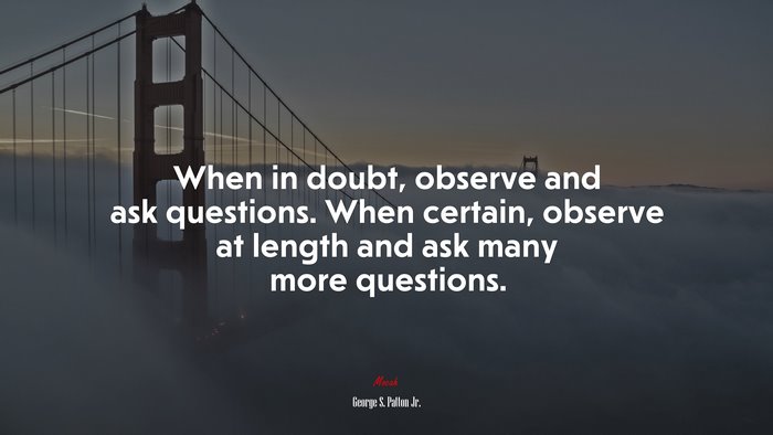 When in doubt, observe and ask questions. When certain, observe at length and ask many more questions. | George S. Patton Jr. quote