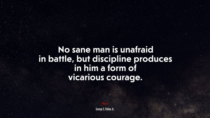 No sane man is unafraid in battle, but discipline produces in him a form of vicarious courage. | George S. Patton Jr. quote