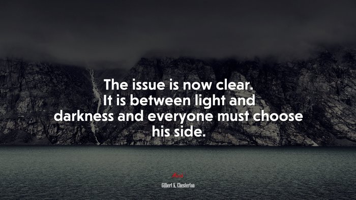 The issue is now clear. It is between light and darkness and everyone must choose his side. | Gilbert K. Chesterton quote