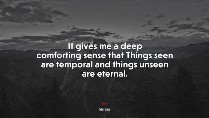 It gives me a deep comforting sense that Things seen are temporal and things unseen are eternal. | Helen Keller quote