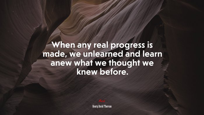 When any real progress is made, we unlearned and learn anew what we thought we knew before. | Henry David Thoreau quote