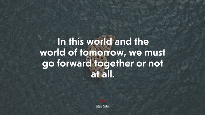 In this world and the world of tomorrow, we must go forward together or not at all. | Hillary Clinton quote