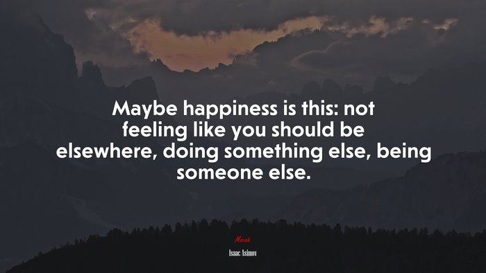 Maybe happiness is this: not feeling like you should be elsewhere, doing something else, being someone else. | Isaac Asimov quote