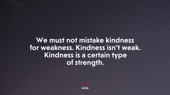 We must not mistake kindness for weakness. Kindness isn’t weak. Kindness is a certain type of strength. | Jim Rohn quote