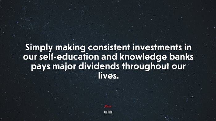 Simply making consistent investments in our self-education and knowledge banks pays major dividends throughout our lives. | Jim Rohn quote