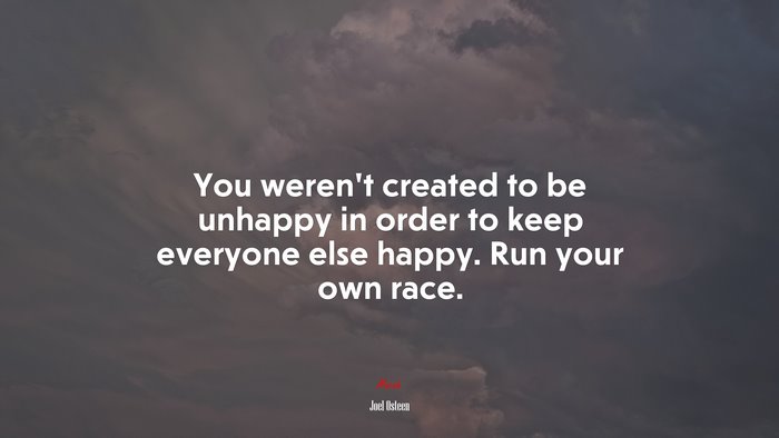 You weren’t created to be unhappy in order to keep everyone else happy. Run your own race. | Joel Osteen quote