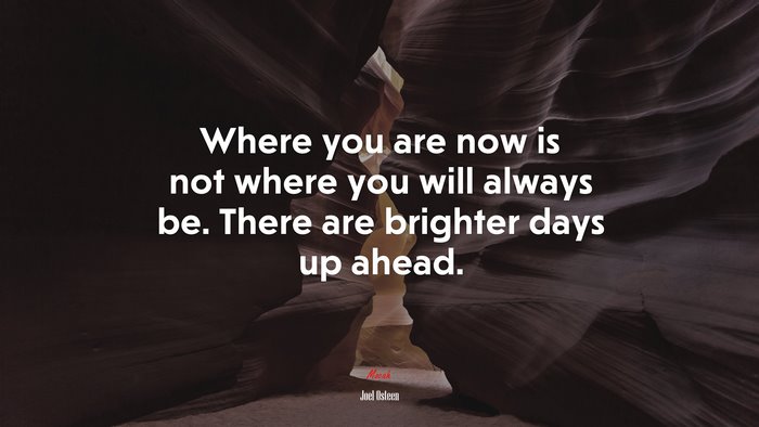 Where you are now is not where you will always be. There are brighter days up ahead. | Joel Osteen quote