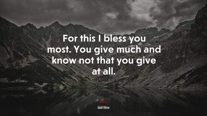 For this I bless you most. You give much and know not that you give at all. | Khalil Gibran quote