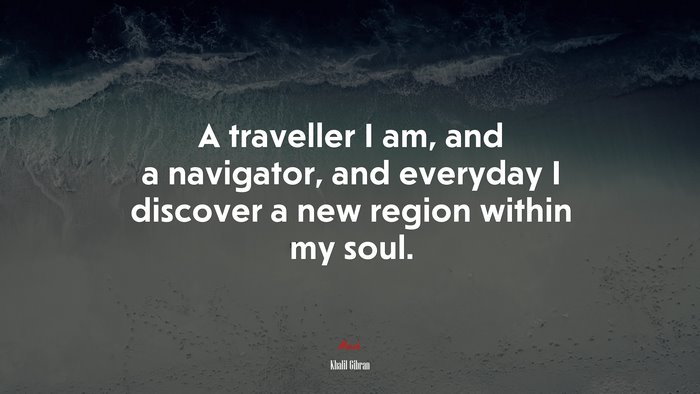 A traveller I am, and a navigator, and everyday I discover a new region within my soul. | Khalil Gibran quote