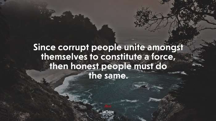 Since corrupt people unite amongst themselves to constitute a force, then honest people must do the same. | Leo Tolstoy quote