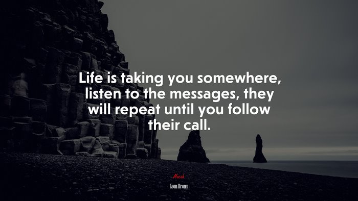 Life is taking you somewhere, listen to the messages, they will repeat until you follow their call. | Leon Brown quote