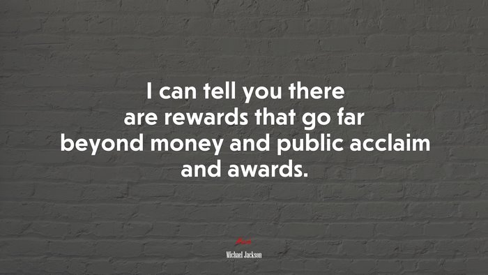 I can tell you there are rewards that go far beyond money and public acclaim and awards. | Michael Jackson quote