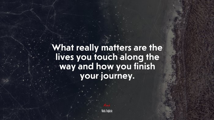 What really matters are the lives you touch along the way and how you finish your journey. | Nick Vujicic quote