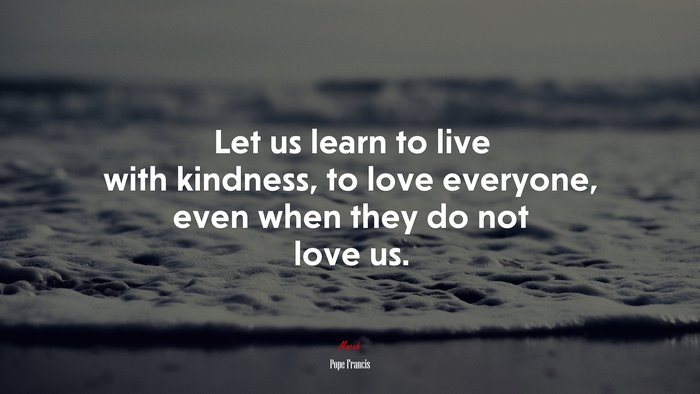 Let us learn to live with kindness, to love everyone, even when they do not love us. | Pope Francis quote