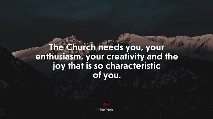 The Church needs you, your enthusiasm, your creativity and the joy that is so characteristic of you. | Pope Francis quote