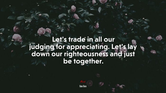 Let’s trade in all our judging for appreciating. Let’s lay down our righteousness and just be together. | Ram Dass quote