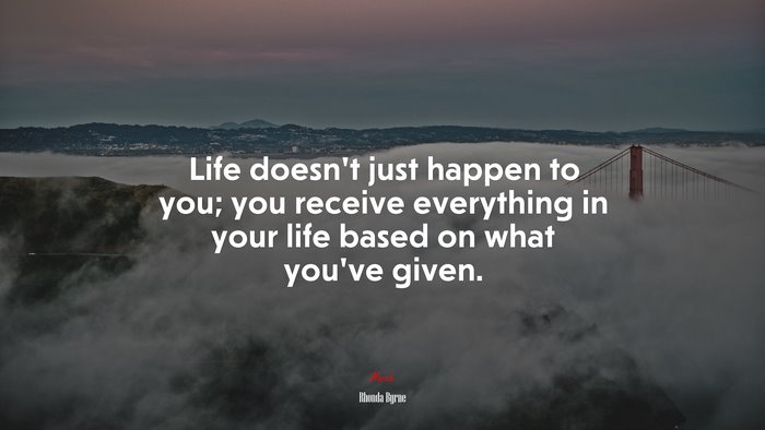Life doesn’t just happen to you; you receive everything in your life based on what you’ve given. | Rhonda Byrne quote