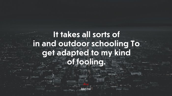 It takes all sorts of in and outdoor schooling To get adapted to my kind of fooling. | Robert Frost quote