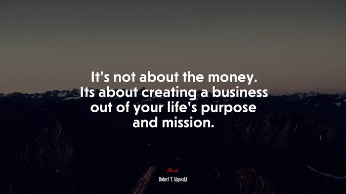 It’s not about the money. Its about creating a business out of your life’s purpose and mission. | Robert T. Kiyosaki quote