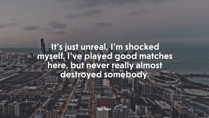 It’s just unreal, I’m shocked myself. I’ve played good matches here, but never really almost destroyed somebody. | Roger Federer quote