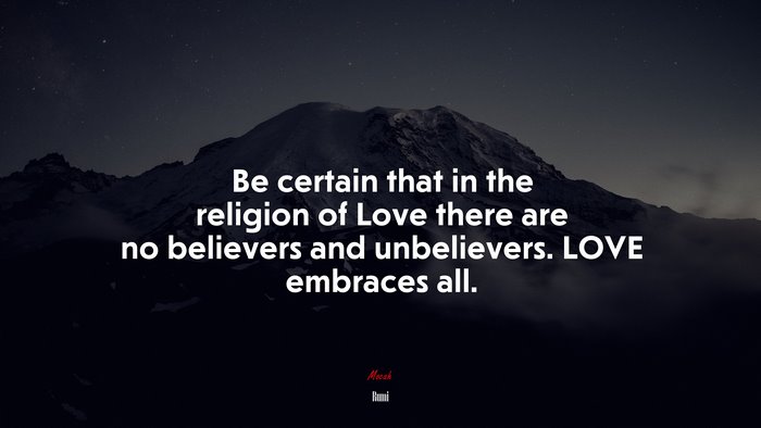 Be certain that in the religion of Love there are no believers and unbelievers. LOVE embraces all. | Rumi quote